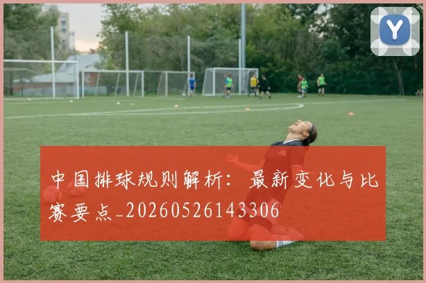 中国排球规则解析:最新变化与比赛要点_20260526143306