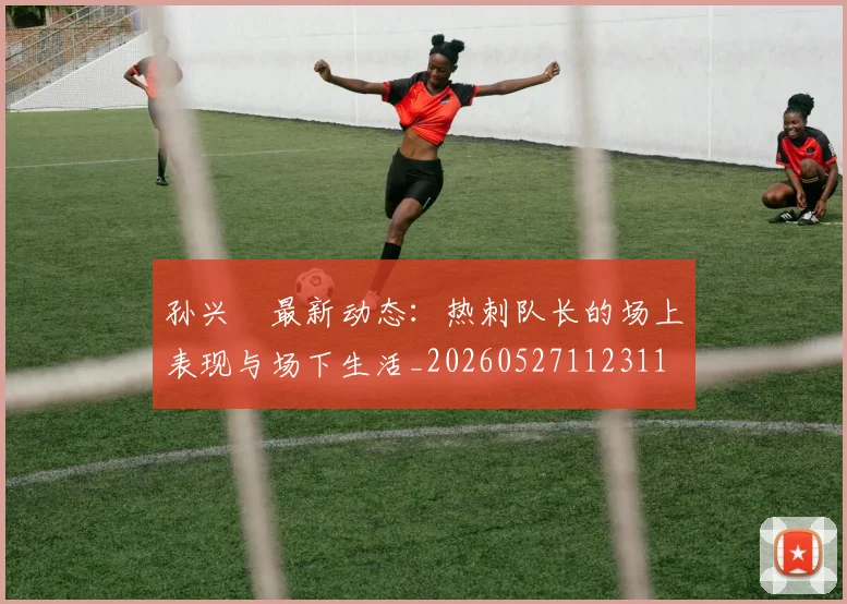 孙兴慜最新动态：热刺队长的场上表现与场下生活_20260527112311