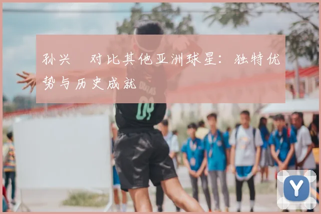 孙兴慜对比其他亚洲球星:独特优势与历史成就
