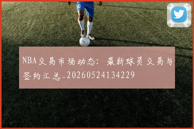 NBA交易市场动态：最新球员交易与签约汇总_20260524134229