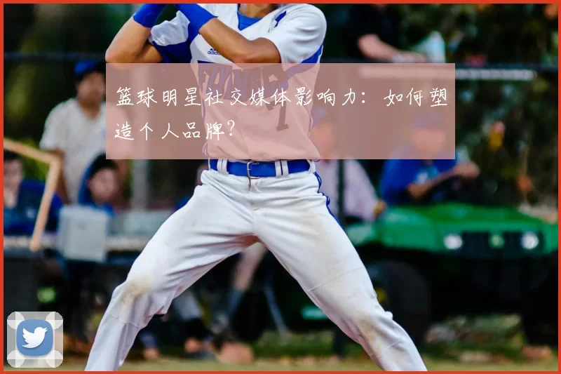 篮球明星社交媒体影响力：如何塑造个人品牌？