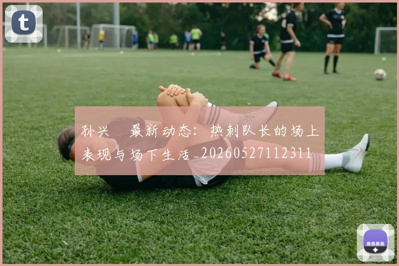 孙兴慜最新动态:热刺队长的场上表现与场下生活_20260527112311