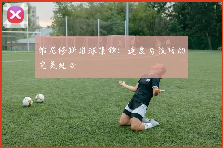维尼修斯进球集锦：速度与技巧的完美结合