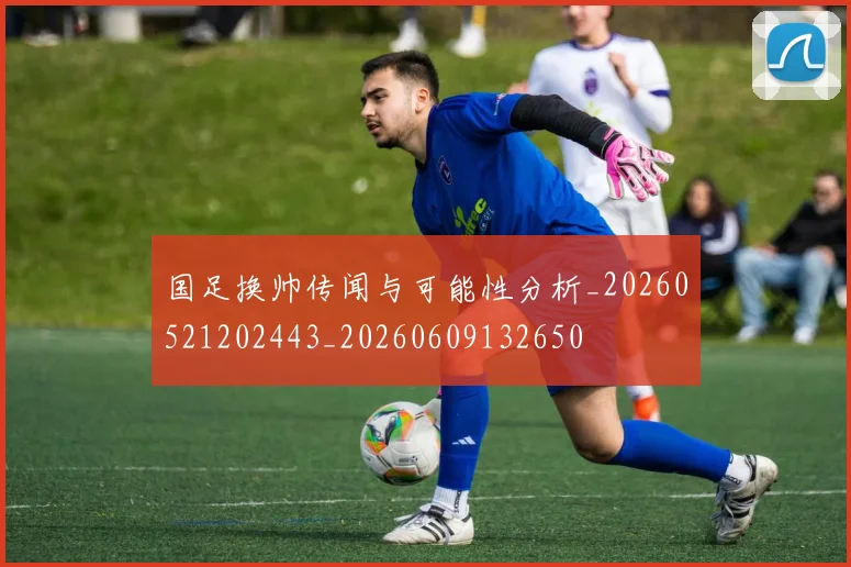 国足换帅传闻与可能性分析_20260521202443_20260609132650