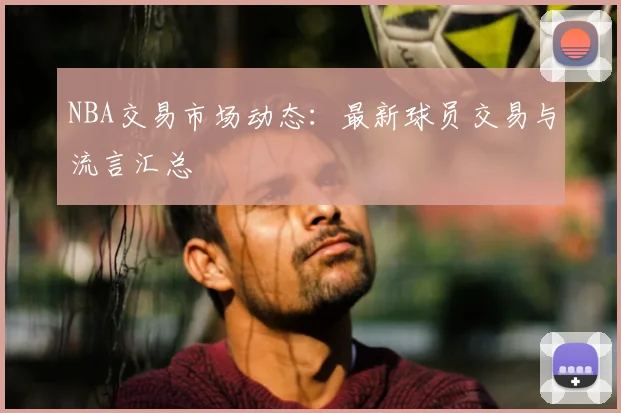 NBA交易市场动态:最新球员交易与流言汇总