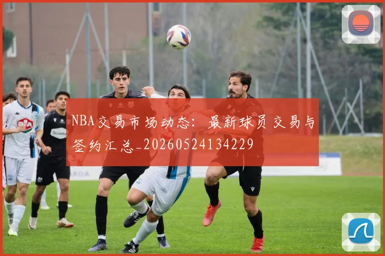 NBA交易市场动态：最新球员交易与签约汇总_20260524134229