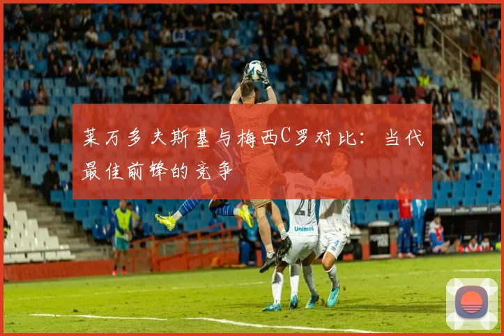 莱万多夫斯基与梅西C罗对比：当代最佳前锋的竞争