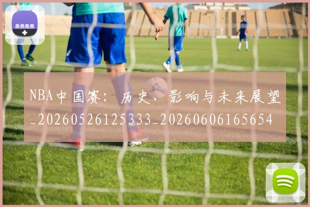 NBA中国赛:历史、影响与未来展望_20260526125333_20260606165654
